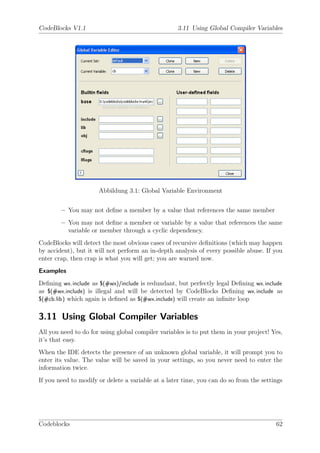 CodeBlocks V1.1                                    3.11 Using Global Compiler Variables




                      Abbildung 3.1: Global Variable Environment


        – You may not deﬁne a member by a value that references the same member
        – You may not deﬁne a member or variable by a value that references the same
          variable or member through a cyclic dependency.
CodeBlocks will detect the most obvious cases of recursive deﬁnitions (which may happen
by accident), but it will not perform an in-depth analysis of every possible abuse. If you
enter crap, then crap is what you will get; you are warned now.
Examples
Deﬁning wx.include as $(#wx)/include is redundant, but perfectly legal Deﬁning wx.include
as $(#wx.include) is illegal and will be detected by CodeBlocks Deﬁning wx.include as
$(#cb.lib) which again is deﬁned as $(#wx.include) will create an inﬁnite loop


3.11 Using Global Compiler Variables
All you need to do for using global compiler variables is to put them in your project! Yes,
it’s that easy.
When the IDE detects the presence of an unknown global variable, it will prompt you to
enter its value. The value will be saved in your settings, so you never need to enter the
information twice.
If you need to modify or delete a variable at a later time, you can do so from the settings




Codeblocks                                                                              62
 