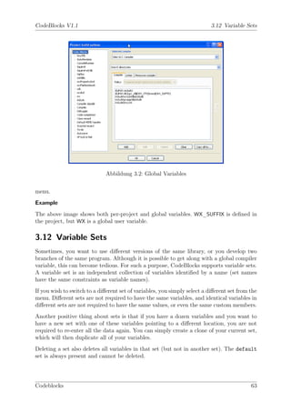 CodeBlocks V1.1                                                            3.12 Variable Sets




                              Abbildung 3.2: Global Variables


menu.
Example
The above image shows both per-project and global variables. WX_SUFFIX is deﬁned in
the project, but WX is a global user variable.

3.12 Variable Sets
Sometimes, you want to use diﬀerent versions of the same library, or you develop two
branches of the same program. Although it is possible to get along with a global compiler
variable, this can become tedious. For such a purpose, CodeBlocks supports variable sets.
A variable set is an independent collection of variables identiﬁed by a name (set names
have the same constraints as variable names).
If you wish to switch to a diﬀerent set of variables, you simply select a diﬀerent set from the
menu. Diﬀerent sets are not required to have the same variables, and identical variables in
diﬀerent sets are not required to have the same values, or even the same custom members.
Another positive thing about sets is that if you have a dozen variables and you want to
have a new set with one of these variables pointing to a diﬀerent location, you are not
required to re-enter all the data again. You can simply create a clone of your current set,
which will then duplicate all of your variables.
Deleting a set also deletes all variables in that set (but not in another set). The default
set is always present and cannot be deleted.




Codeblocks                                                                                  63
 