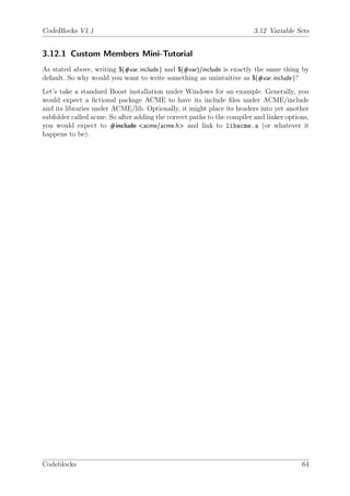 CodeBlocks V1.1                                                         3.12 Variable Sets


3.12.1 Custom Members Mini-Tutorial
As stated above, writing $(#var.include ) and $(#var)/include is exactly the same thing by
default. So why would you want to write something as unintuitive as $(#var.include )?
Let’s take a standard Boost installation under Windows for an example. Generally, you
would expect a ﬁctional package ACME to have its include ﬁles under ACME/include
and its libraries under ACME/lib. Optionally, it might place its headers into yet another
subfolder called acme. So after adding the correct paths to the compiler and linker options,
you would expect to #include <acme/acme.h> and link to libacme.a (or whatever it
happens to be).




Codeblocks                                                                               64
 