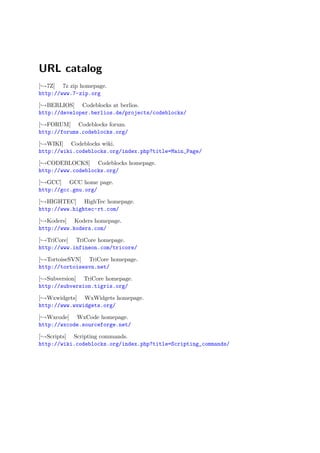 URL catalog
[ →7Z] 7z zip homepage.
http://www.7-zip.org

[ →BERLIOS] Codeblocks at berlios.
http://developer.berlios.de/projects/codeblocks/

[ →FORUM] Codeblocks forum.
http://forums.codeblocks.org/

[ →WIKI] Codeblocks wiki.
http://wiki.codeblocks.org/index.php?title=Main_Page/

[ →CODEBLOCKS] Codeblocks homepage.
http://www.codeblocks.org/

[ →GCC] GCC home page.
http://gcc.gnu.org/

[ →HIGHTEC] HighTec homepage.
http://www.hightec-rt.com/

[ →Koders] Koders homepage.
http://www.koders.com/

[ →TriCore] TriCore homepage.
http://www.infineon.com/tricore/

[ →TortoiseSVN] TriCore homepage.
http://tortoisesvn.net/

[ →Subversion] TriCore homepage.
http://subversion.tigris.org/

[ →Wxwidgets] WxWidgets homepage.
http://www.wxwidgets.org/

[ →Wxcode] WxCode homepage.
http://wxcode.sourceforge.net/

[ →Scripts] Scripting commands.
http://wiki.codeblocks.org/index.php?title=Scripting_commands/
 