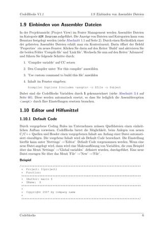 CodeBlocks V1.1                                     1.9 Einbinden von Assembler Dateien


1.9 Einbinden von Assembler Dateien
In der Projektansicht (Project View) im Fenter Management werden Assembler Dateien
im Kategorie ASM Sources aufgef¨hrt. Die Anzeige von Dateien und Kategorien kann vom
                                  u
Benutzer festgelegt werden (siehe Abschnitt 1.1 auf Seite 2). Durch einen Rechtsklick einer
der gelisteten Assembler Dateien erh¨lt man ein Kontextmen¨. Darin ¨ﬀnet der Befehl
                                      a                         u         o
’Properties’ ein neues Fenster. Klicken Sie darin auf den Reiter ’Build’ und aktivieren Sie
die beiden Felder ’Compile ﬁle’ und ’Link ﬁle’. Wechseln Sie nun auf den Reiter ’Advanced’
und f¨hren Sie folgende Schritte durch:
     u
  1. ’Compiler variable’ auf CC setzen
  2. Den Compiler unter ’For this compiler’ ausw¨hlen
                                                a
  3. ’Use custom command to build this ﬁle’ anw¨hlen
                                               a
  4. Inhalt im Fenster eingeben:
     $compiler $options $includes <asopts> -c $file -o $object

Dabei sind die CodeBlocks Variablen durch $ gekennzeichnet (siehe Abschnitt 3.4 auf
Seite 60). Diese werden automatisch ersetzt, so dass Sie lediglich die Assembleroption
<asopt> durch Ihre Einstellungen ersetzen brauchen.

1.10 Editor und Hilfsmittel
1.10.1 Default Code
Durch vorgegebene Coding Rules im Unternehmen m¨ssen Quelldateien einen einheit-
                                                       u
lichen Aufbau vorweisen. CodeBlocks bietet die M¨glichkeit, beim Anlegen von neuen
                                                    o
C/C++ Quellen und Header einen vorgegebenen Inhalt am Anfang einer Datei automati-
siert einzuf¨gen. Die vorgebene Inhalt wird als Default Code bezeichnet. Die Einstellung
            u
hierf¨r kann unter ’Stettings’ →’Editor’ Default Code vorgenommen werden. Wenn eine
     u
neue Datei angelegt wird, dann wird eine Makroauﬂ¨sung von Variablen, die zum Beispiel
                                                   o
uber das Men¨ ’Settings’ →’Global variables’ deﬁniert wurden, durchgef¨hrt. Eine neue
¨             u                                                          u
Datei erzeugen Sie uber das Men¨ ’File’ →’New’ →’File’ .
                    ¨            u
Beispiel
/*************************************************************************
 * Project: $(project)
 * Function:
 *************************************************************************
 * $Author: mario $
 * $Name: $
 *************************************************************************
 *
 * Copyright 2007 by company name
 *
 ************************************************************************/




Codeblocks                                                                               6
 