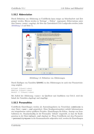 CodeBlocks V1.1                                               1.10 Editor und Hilfsmittel


1.10.2 Abbreviation
Durch Deﬁnition von Abk¨rzung in CodeBlocks kann einiges an Schreibarbeit und Zeit
                          u
gespart werden. Hierzu werden in ’Settings’ →’Editor’ sogenannte Abbreviations unter
dem Namen <name> angelegt, die uber das Tastenk¨rzel Ctrl-J aufgerufen werden (siehe
                                  ¨               u
Abbildung 1.3 auf Seite 7).




                      Abbildung 1.3: Deﬁnition von Abk¨rzungen
                                                      u

Durch Einf¨gen von Variablen $(NAME) in den Abk¨rzungen ist auch eine Parametrisie-
          u                                    u
rung m¨glich.
      o
#ifndef $(Guard token)
#define $(Guard token)
#endif // $(Guard token)

Bei Aufruf der Abk¨rzung <name> im Quelltext und Ausf¨hren von Ctrl-J, wird der
                    u                                u
Inhalt der Variablen abgefragt und eingef¨gt.
                                         u

1.10.3 Personalities
CodeBlocks Einstellungen werden als Anwendungsdaten im Verzeichnis codeblocks in
einer Datei <user>.conf gespeichert. Diese Konﬁgurationsdatei enth¨lt Informationen
                                                                         a
wie beispielsweise zuletzt ge¨ﬀnete Projekte, Einstellungen f¨r Editor, Anzeige von Sym-
                             o                               u
bolleisten etc. Standardm¨ßig ist die Personality ’default’ eingestellt, so dass die Konﬁ-
                           a
guration in der Datei default.conf abgelegt ist. Wenn CodeBlocks mit dem Parameter
--personality=myuser in der Kommandozeile aufgerufen wird, werden die Einstellungen


Codeblocks                                                                              7
 