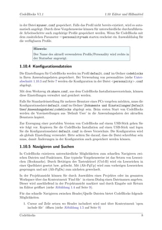 CodeBlocks V1.1                                                1.10 Editor und Hilfsmittel


in der Datei myuser.conf gespeichert. Falls das Proﬁl nicht bereits existiert, wird es auto-
matisch angelegt. Durch diese Vorgehensweise k¨nnen f¨r unterschiedliche durchzuf¨hren-
                                               o       u                             u
de Arbeitsschritte auch zugeh¨rige Proﬁle gespeichert werden. Wenn Sie CodeBlocks mit
                              o
dem zus¨tzlichen Parameter --personality=ask starten erscheint ein Auswahldialog f¨r
         a                                                                                u
die verf¨gbaren Proﬁle.
        u

          Hinweis:
          Der Name des aktuell verwendeten Proﬁls/Personality wird rechts in
          der Statusbar angezeigt.

1.10.4 Konﬁgurationsdateien
Die Einstellungen f¨r CodeBlocks werden im Proﬁl default.conf im Ordner codeblocks
                   u
in Ihren Anwendungsdaten gespeichert. Bei Verwendung von personalities (siehe Unter-
abschnitt 1.10.3 auf Seite 7 werden die Konﬁguration in der Datei <personality>.conf
abgelegt.
Mit dem Werkzeug cb share conf, aus dem CodeBlocks Installationsverzeichnis, k¨nnen
                                                                              o
diese Einstellungen verwaltet und gesichert werden.
Falls Sie Standardeinstellung f¨r mehrere Benutzer eines PCs vorgeben m¨chten, muss die
                               u                                       o
Konﬁgurationsdatei default.conf im Ordner Dokumente und EinstellungenDefault
UserAnwendungsdatencodeblocks abgelegt sein. Beim ersten Start von CodeBlocks
werden die Voreinstellungen aus ’Default User’ in die Anwendungsdaten der aktuellen
Benutzers kopiert.
Zur Erzeugung einer portablen Version von CodeBlocks auf einem USB-Stick gehen Sie
wie folgt vor. Kopieren Sie die CodeBlocks Installation auf einen USB-Stick und legen
Sie die Konﬁgurationsdatei default.conf in dieses Verzeichnis. Die Konﬁguration wird
als globale Einstellung verwendet. Bitte achten Sie darauf, dass die Datei schreibbar sein
              ¨
muss, damit Anderungen in der Konﬁguration auch gespeichert werden k¨nnen.o

1.10.5 Navigieren und Suchen
In CodeBlocks existieren unterschiedliche M¨glichkeiten zum schnellen Navigieren zwi-
                                             o
schen Dateien und Funktionen. Eine typische Vorgehensweise ist das Setzen von Lesezei-
chen (Bookmarks). Durch Bet¨tigen des Tastenk¨rzel (Ctrl-B) wird ein Lesezeichen in
                               a                  u
einer Quelldatei gesetzt bzw. gel¨scht. Mit (Alt-PgUp) wird zum vorherigen Lesezeichen
                                 o
gesprungen und mit (Alt-PgDn) zum n¨chsten gewechselt.
                                        a
In der Projektansicht k¨nnen Sie durch Ausw¨hlen eines Projektes oder im gesamten
                       o                       a
Workspace uber das Kontextmen¨ ’Find ﬁle’ in einem Dialog einen Dateinamen angeben.
           ¨                    u
Dieser wird anschließend in der Projektansicht markiert und durch Eingabe mit Return
im Editor ge¨ﬀnet (siehe Abbildung 1.4 auf Seite 9).
             o
F¨r das schnelle Navigieren zwischen Header/Quelle Dateien bietet CodeBlocks folgende
 u
M¨glichkeiten
 o
  1. Cursor auf Zeile setzen wo Header includiert wird und uber Kontextmen¨ ’open
                                                           ¨              u
     include ﬁle’ oﬀnen (siehe Abbildung 1.5 auf Seite 9)
                  ¨

Codeblocks                                                                                8
 
