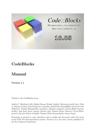 CodeBlocks

Manual

Version 1.1




Thanks to the CodeBlocks team:


Anders F. Bj¨rklund (afb), Biplab Kumar Modak (biplab), Bartomiej wiecki (byo), Paul
              o
A. Jimenez (ceniza), Koa Chong Gee (cyberkoa), Daniel Orb (daniel2000), Lieven de Cock
(killerbot), Yiannis Mandravellos (mandrav), Mispunt (mispunt), Martin Halle (morten-
macﬂy), Jens Lody (jens), Jerome Antoine (dje), Damien Moore (dmoore), Pecan Heber
(pecan), Ricardo Garcia (rickg22), Thomas Denk (thomasdenk), tiwag (tiwag)
Permission is granted to copy, distribute and/or modify this document under the terms
of the GNU Free Documentation License, Version 1.2 or any later version published by
the Free Software Foundation.
 