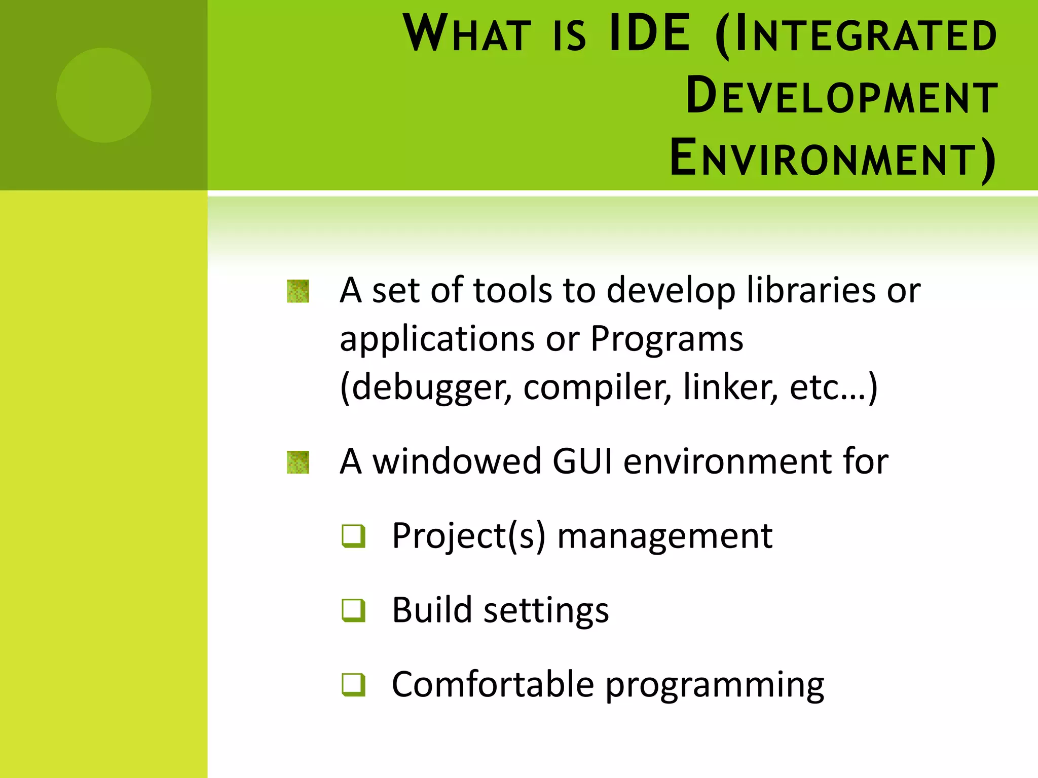 W HAT IS IDE (I NTEGRATED
D EVELOPMENT
E NVIRONMENT )
A set of tools to develop libraries or
applications or Programs
(debugger, compiler, linker, etc…)
A windowed GUI environment for
Project(s) management
Build settings
Comfortable programming