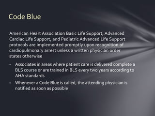 Code Blue

American Heart Association Basic Life Support, Advanced
Cardiac Life Support, and Pediatric Advanced Life Support
protocols are implemented promptly upon recognition of
cardiopulmonary arrest unless a written physician order
states otherwise
   Associates in areas where patient care is delivered complete a
    BLS course or are trained in BLS every two years according to
    AHA standards
   Whenever a Code Blue is called, the attending physician is
    notified as soon as possible
 