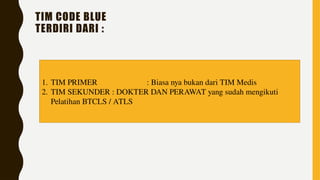 TIM CODE BLUE
TERDIRI DARI :
1. TIM PRIMER : Biasa nya bukan dari TIM Medis
2. TIM SEKUNDER : DOKTER DAN PERAWAT yang sudah mengikuti
Pelatihan BTCLS / ATLS