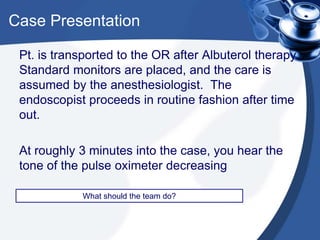 Case Presentation
Pt. is transported to the OR after Albuterol therapy.
Standard monitors are placed, and the care is
assumed by the anesthesiologist. The
endoscopist proceeds in routine fashion after time
out.
At roughly 3 minutes into the case, you hear the
tone of the pulse oximeter decreasing
What should the team do?
 