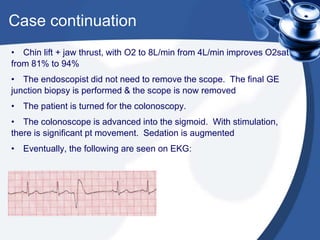 Case continuation
• Chin lift + jaw thrust, with O2 to 8L/min from 4L/min improves O2sat
from 81% to 94%
• The endoscopist did not need to remove the scope. The final GE
junction biopsy is performed & the scope is now removed
• The patient is turned for the colonoscopy.
• The colonoscope is advanced into the sigmoid. With stimulation,
there is significant pt movement. Sedation is augmented
• Eventually, the following are seen on EKG:
 