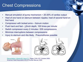 Chest Compressions
• Manual simulation of pump mechanism ~ 20-30% of cardiac output
• Heel of one hand on sternum between nipples; heel of second hand on
first hand
• Compressor with locked arms – fulcrum motion
• Push hard and fast - >2inch depth, 100 times per minute
• Switch compressor every 2 minutes / 200 compressions
• Minimize interruptions between compressions
• Injury to sternum and ribs likely. Pneumothorax possible
Resuscitation; Volume 80, Issue 10 , Pages 1104-1107, October 2009;
American Heart Association ACLS Provider Manual, 2002
 