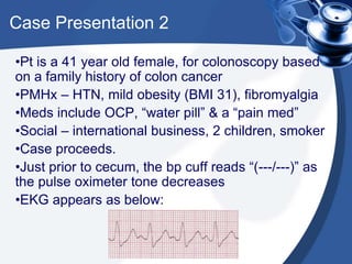 Case Presentation 2
•Pt is a 41 year old female, for colonoscopy based
on a family history of colon cancer
•PMHx – HTN, mild obesity (BMI 31), fibromyalgia
•Meds include OCP, “water pill” & a “pain med”
•Social – international business, 2 children, smoker
•Case proceeds.
•Just prior to cecum, the bp cuff reads “(---/---)” as
the pulse oximeter tone decreases
•EKG appears as below:
 