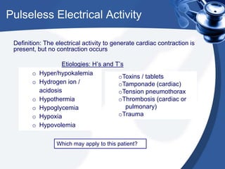 Pulseless Electrical Activity
Definition: The electrical activity to generate cardiac contraction is
present, but no contraction occurs
Etiologies: H’s and T’s
o Hyper/hypokalemia
o Hydrogen ion /
acidosis
o Hypothermia
o Hypoglycemia
o Hypoxia
o Hypovolemia
oToxins / tablets
oTamponade (cardiac)
oTension pneumothorax
oThrombosis (cardiac or
pulmonary)
oTrauma
Which may apply to this patient?
 