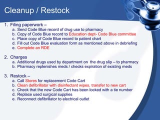 Cleanup / Restock
1. Filing paperwork –
a. Send Code Blue record of drug use to pharmacy
b. Copy of Code Blue record to Education dept- Code Blue committee
c. Place copy of Code Blue record to patient chart
d. Fill out Code Blue evaluation form as mentioned above in debriefing
e. Complete an RDE
2. Charges
a. Additional drugs used by department on the drug slip – to pharmacy
b. Pharmacy replenishes meds / checks expiration of existing meds
3. Restock –
a. Call Stores for replacement Code Cart
b. Clean defibrillator with disinfectant wipes, transfer to new cart
c. Check that the new Code Cart has been locked with a tie number
d. Replace used surgical supplies
e. Reconnect defibrillator to electrical outlet
 