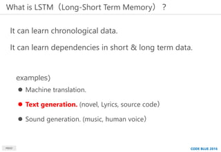 What is LSTM（Long-Short Term Memory）？
It can learn chronological data.
It can learn dependencies in short & long term data...