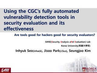 Inhyuk Seo(inhack), Jisoo Park(J.Sus), Seungjoo Kim
SANE(Security Analysis aNd Evaluation) Lab
Korea University(高麗大學校)
Using the CGC’s fully automated
vulnerability detection tools in
security evaluation and its
effectiveness
Are tools good for hackers good for security evaluators?
 