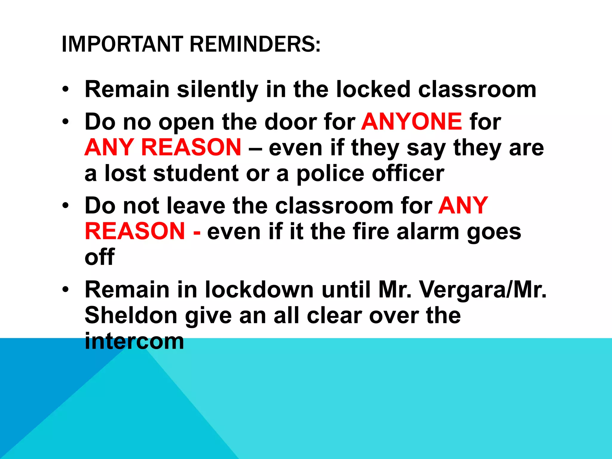 IMPORTANT REMINDERS:
• Remain silently in the locked classroom
• Do no open the door for ANYONE for
ANY REASON – even if they say they are
a lost student or a police officer
• Do not leave the classroom for ANY
REASON - even if it the fire alarm goes
off
• Remain in lockdown until Mr. Vergara/Mr.
Sheldon give an all clear over the
intercom

 