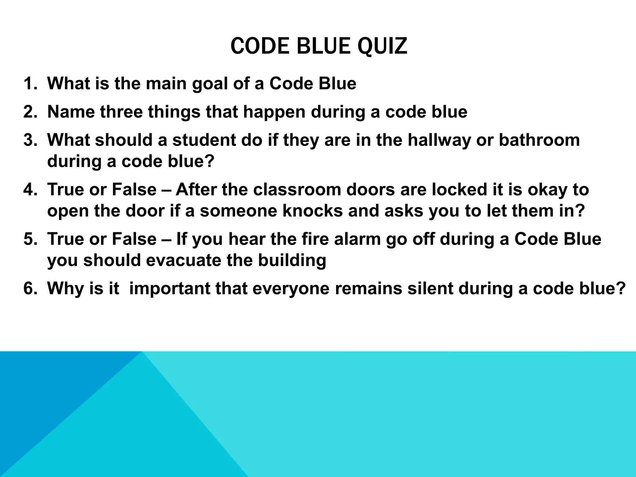 CODE BLUE QUIZ
1. What is the main goal of a Code Blue
2. Name three things that happen during a code blue
3. What should a student do if they are in the hallway or bathroom
during a code blue?
4. True or False – After the classroom doors are locked it is okay to
open the door if a someone knocks and asks you to let them in?
5. True or False – If you hear the fire alarm go off during a Code Blue
you should evacuate the building
6. Why is it important that everyone remains silent during a code blue?

 