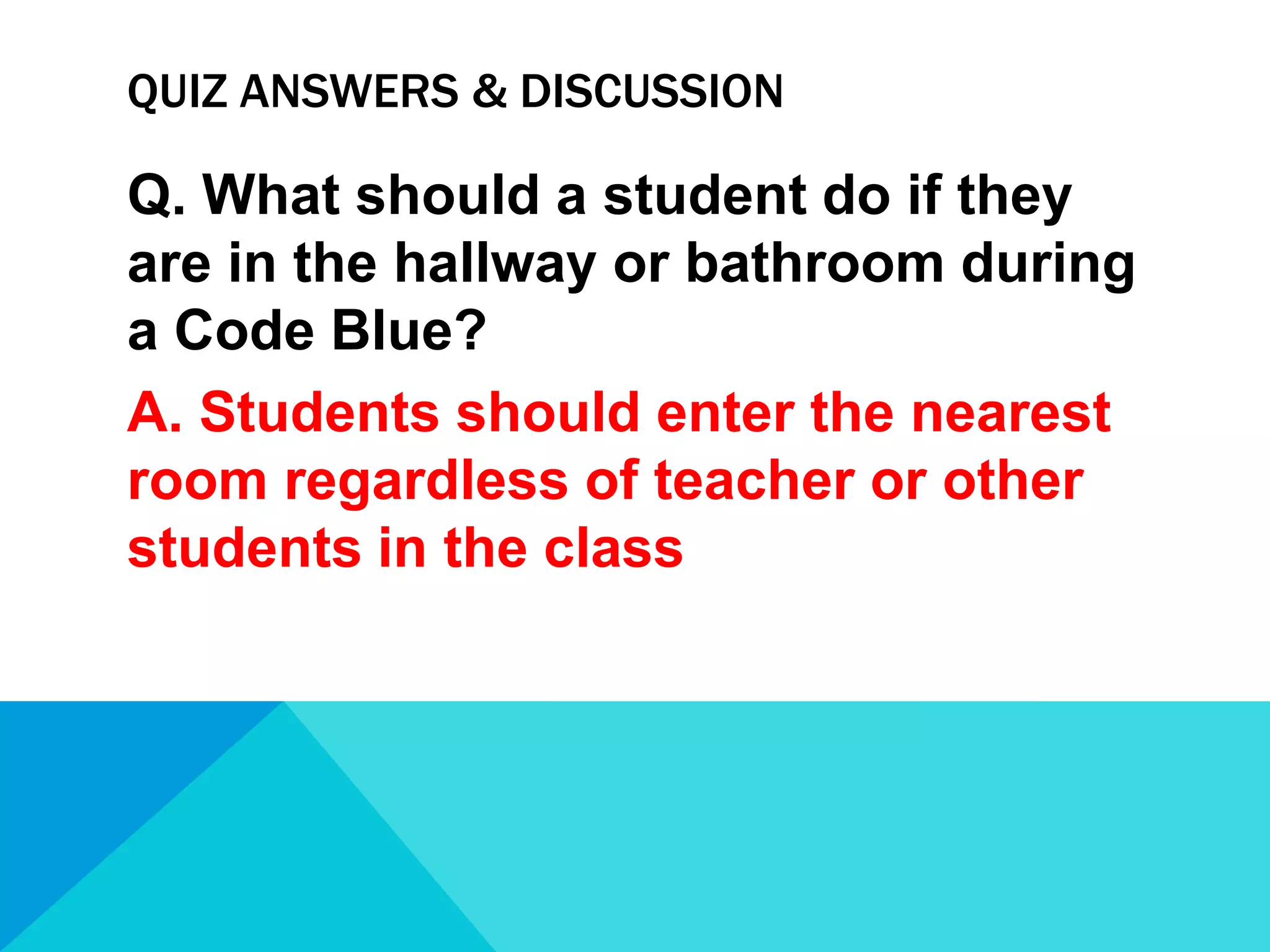 QUIZ ANSWERS & DISCUSSION

Q. What should a student do if they
are in the hallway or bathroom during
a Code Blue?
A. Students should enter the nearest
room regardless of teacher or other
students in the class

 