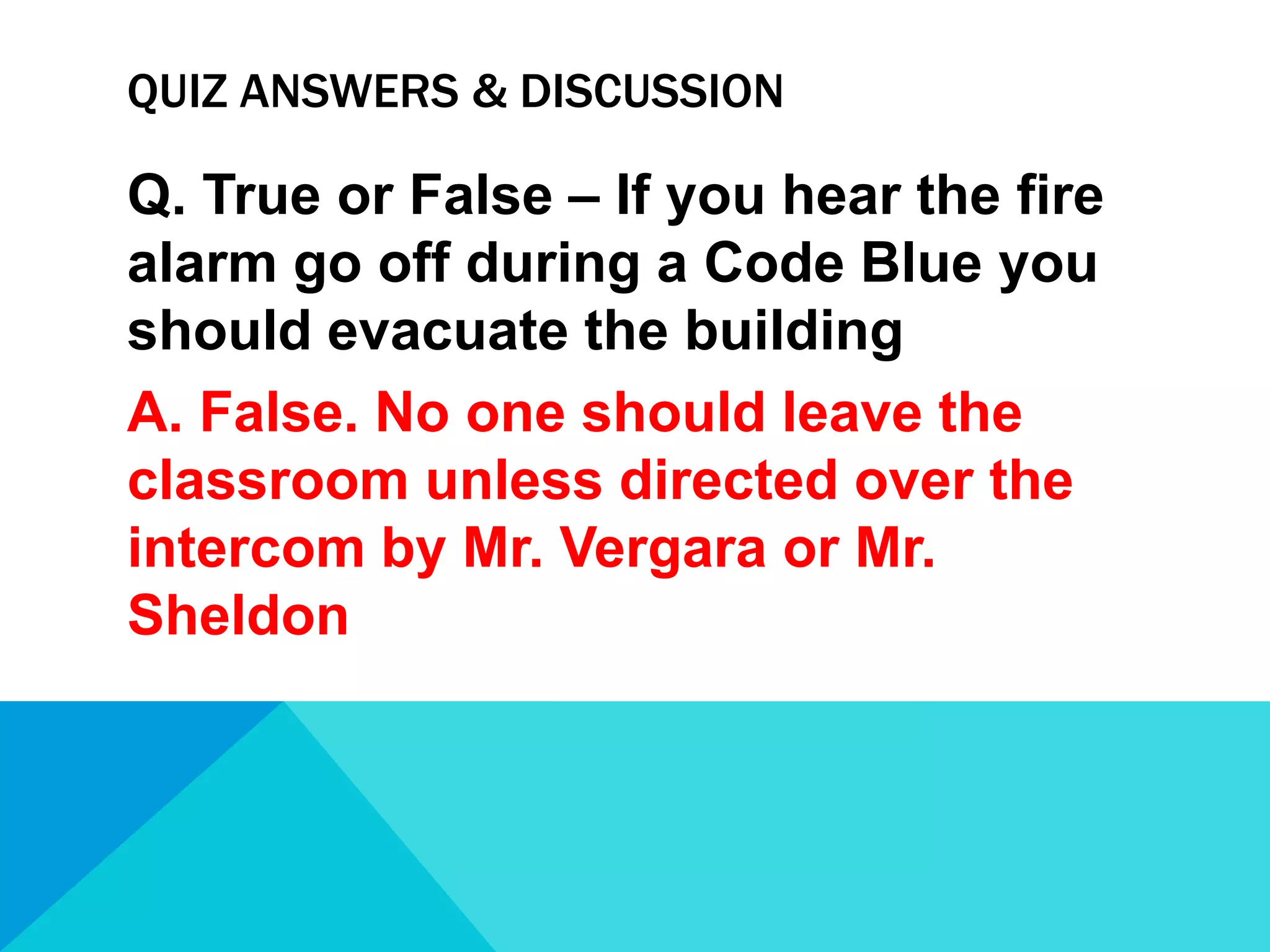 QUIZ ANSWERS & DISCUSSION

Q. True or False – If you hear the fire
alarm go off during a Code Blue you
should evacuate the building
A. False. No one should leave the
classroom unless directed over the
intercom by Mr. Vergara or Mr.
Sheldon

 