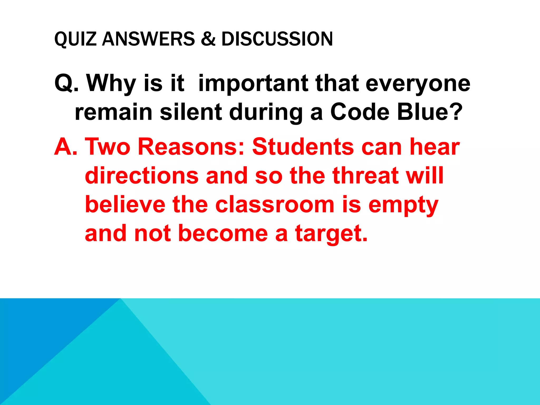 QUIZ ANSWERS & DISCUSSION

Q. Why is it important that everyone
remain silent during a Code Blue?
A. Two Reasons: Students can hear
directions and so the threat will
believe the classroom is empty
and not become a target.

 