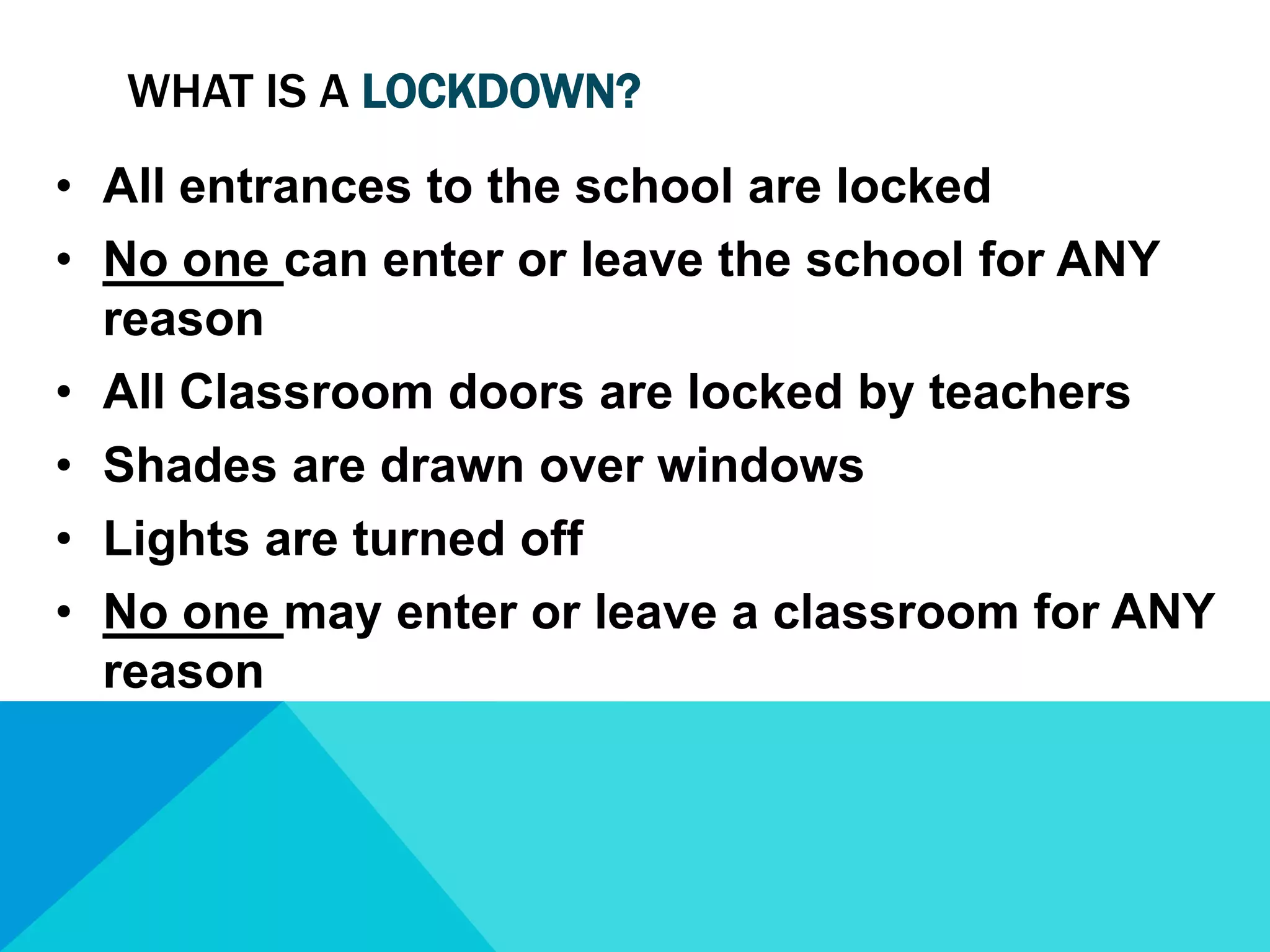 WHAT IS A LOCKDOWN?
• All entrances to the school are locked
• No one can enter or leave the school for ANY
reason
• All Classroom doors are locked by teachers
• Shades are drawn over windows
• Lights are turned off
• No one may enter or leave a classroom for ANY
reason

 