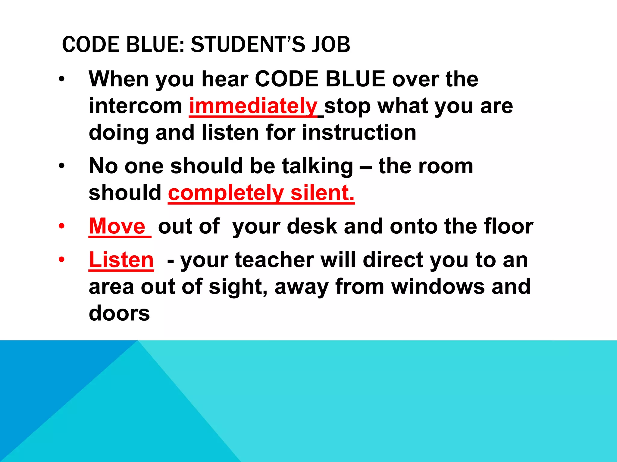 CODE BLUE: STUDENT’S JOB
•

When you hear CODE BLUE over the
intercom immediately stop what you are
doing and listen for instruction

•

No one should be talking – the room
should completely silent.

•

Move out of your desk and onto the floor

•

Listen - your teacher will direct you to an
area out of sight, away from windows and
doors

 