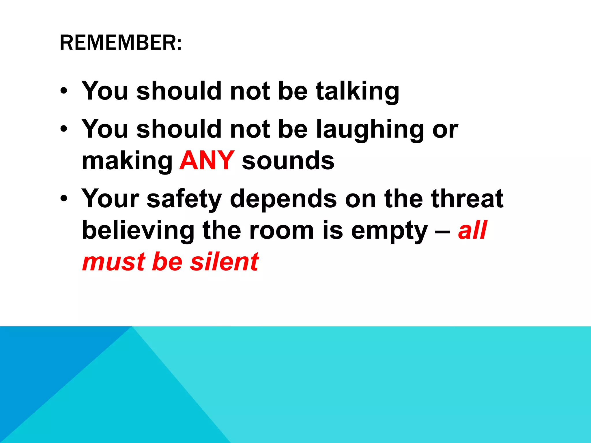 REMEMBER:

• You should not be talking
• You should not be laughing or
making ANY sounds
• Your safety depends on the threat
believing the room is empty – all
must be silent

 