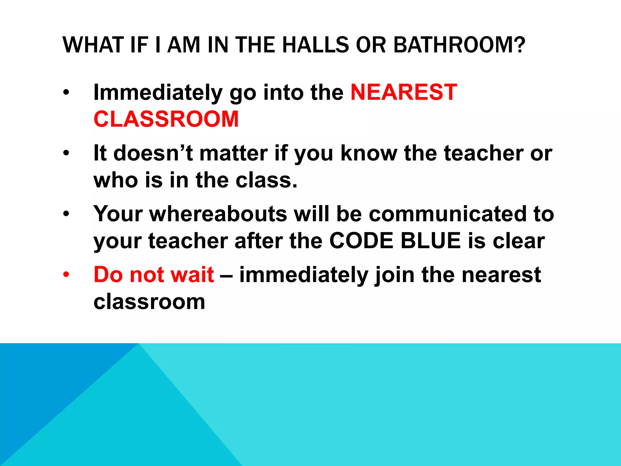 WHAT IF I AM IN THE HALLS OR BATHROOM?
•

Immediately go into the NEAREST
CLASSROOM

•

It doesn’t matter if you know the teacher or
who is in the class.

•

Your whereabouts will be communicated to
your teacher after the CODE BLUE is clear

•

Do not wait – immediately join the nearest
classroom

 