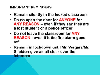 IMPORTANT REMINDERS:
• Remain silently in the locked classroom
• Do no open the door for ANYONE for
ANY REASON – even if they say they are
a lost student or a police officer
• Do not leave the classroom for ANY
REASON - even if it the fire alarm goes
off
• Remain in lockdown until Mr. Vergara/Mr.
Sheldon give an all clear over the
intercom

 
