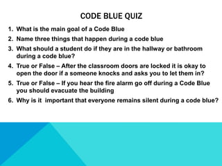 CODE BLUE QUIZ
1. What is the main goal of a Code Blue
2. Name three things that happen during a code blue
3. What should a student do if they are in the hallway or bathroom
during a code blue?
4. True or False – After the classroom doors are locked it is okay to
open the door if a someone knocks and asks you to let them in?
5. True or False – If you hear the fire alarm go off during a Code Blue
you should evacuate the building
6. Why is it important that everyone remains silent during a code blue?

 