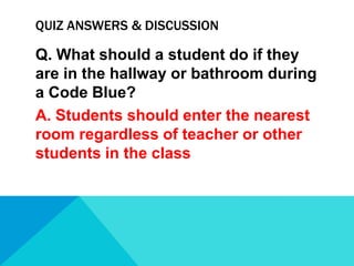 QUIZ ANSWERS & DISCUSSION

Q. What should a student do if they
are in the hallway or bathroom during
a Code Blue?
A. Students should enter the nearest
room regardless of teacher or other
students in the class

 