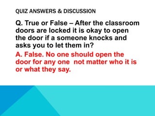 QUIZ ANSWERS & DISCUSSION

Q. True or False – After the classroom
doors are locked it is okay to open
the door if a someone knocks and
asks you to let them in?
A. False. No one should open the
door for any one not matter who it is
or what they say.

 