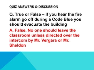 QUIZ ANSWERS & DISCUSSION

Q. True or False – If you hear the fire
alarm go off during a Code Blue you
should evacuate the building
A. False. No one should leave the
classroom unless directed over the
intercom by Mr. Vergara or Mr.
Sheldon

 