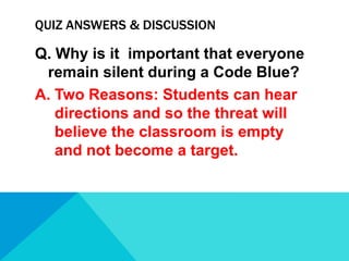 QUIZ ANSWERS & DISCUSSION

Q. Why is it important that everyone
remain silent during a Code Blue?
A. Two Reasons: Students can hear
directions and so the threat will
believe the classroom is empty
and not become a target.

 