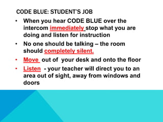 CODE BLUE: STUDENT’S JOB
•

When you hear CODE BLUE over the
intercom immediately stop what you are
doing and listen for instruction

•

No one should be talking – the room
should completely silent.

•

Move out of your desk and onto the floor

•

Listen - your teacher will direct you to an
area out of sight, away from windows and
doors

 