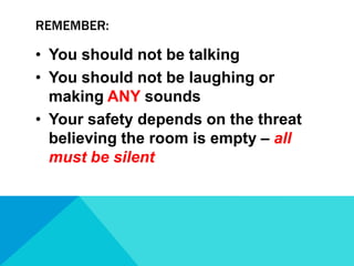 REMEMBER:

• You should not be talking
• You should not be laughing or
making ANY sounds
• Your safety depends on the threat
believing the room is empty – all
must be silent

 