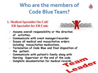 1. Medical Specialist On Call/
ER Specialist for ER Code
 Assume overall responsibility or the direction
of activities.
 Communicate with event manager/recorder
 Issues all medical and resuscitative orders
including resuscitation medications.
 Termination of Code Blue and final disposition of
the patient.
 Communicate with patient’s family along with
Nursing Supervisor at the end of the code.
 Complete documentation for medical records.
 
