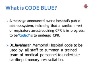  A message announced over a hospital’s public
address system, indicating that a cardiac arrest
or respiratory arrestrequiring CPR is in progress;
to be“coded”is to undergo CPR.
 Dr.Jayaharan Memorial Hospital code to be
used by all staff to summon a trained
team of medical personnel to undertake
cardio-pulmonary resuscitation.
 