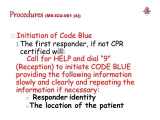 Initiation of Code Blue
1.The first responder, if not CPR
certified will:
Call for HELP and dial “9”
(Reception) to initiate CODE BLUE
providing the following information
slowly and clearly and repeating the
information if necessary:
o Responder identity
oThe location of the patient
 