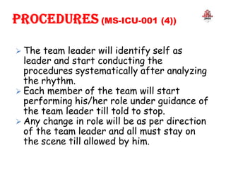  The team leader will identify self as
leader and start conducting the
procedures systematically after analyzing
the rhythm.
 Each member of the team will start
performing his/her role under guidance of
the team leader till told to stop.
 Any change in role will be as per direction
of the team leader and all must stay on
the scene till allowed by him.
 