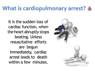 It is the sudden loss of
cardiac function, when
the heartabruptly stops
beating. Unless
resuscitative efforts
are begun
immediately, cardiac
arrest leads to death
within a few minutes.
 