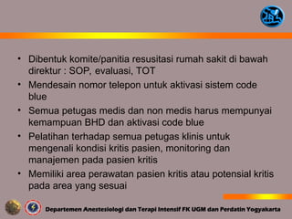 • Dibentuk komite/panitia resusitasi rumah sakit di bawah
direktur : SOP, evaluasi, TOT
• Mendesain nomor telepon untuk aktivasi sistem code
blue
• Semua petugas medis dan non medis harus mempunyai
kemampuan BHD dan aktivasi code blue
• Pelatihan terhadap semua petugas klinis untuk
mengenali kondisi kritis pasien, monitoring dan
manajemen pada pasien kritis
• Memiliki area perawatan pasien kritis atau potensial kritis
pada area yang sesuai
 