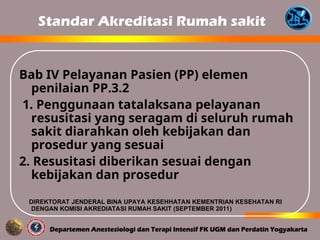 Standar Akreditasi Rumah sakit
Bab IV Pelayanan Pasien (PP) elemen
penilaian PP.3.2
1. Penggunaan tatalaksana pelayanan
resusitasi yang seragam di seluruh rumah
sakit diarahkan oleh kebijakan dan
prosedur yang sesuai
2. Resusitasi diberikan sesuai dengan
kebijakan dan prosedur
DIREKTORAT JENDERAL BINA UPAYA KESEHHATAN KEMENTRIAN KESEHATAN RI
DENGAN KOMISI AKREDIATASI RUMAH SAKIT (SEPTEMBER 2011)
 
