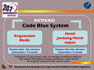 Code Blue System
Kegawatan
Medis
Henti
jantung/Henti
napas
Pelayanan 24 jam sehari oleh tim dengan kualifikasi Advance
life support dilengkapi dengan peralatan, obat-obatan
emergency yang tersedia secara cepat.
Respon time tim advance
(sekunder) < 5 menit
Respon time tim advance
(sekunder) < 10 menit
AKTIVASI
 