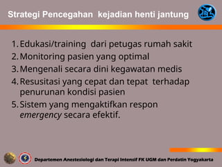 1.Edukasi/training dari petugas rumah sakit
2.Monitoring pasien yang optimal
3.Mengenali secara dini kegawatan medis
4.Resusitasi yang cepat dan tepat terhadap
penurunan kondisi pasien
5.Sistem yang mengaktifkan respon
emergency secara efektif.
Strategi Pencegahan kejadian henti jantung
 