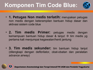 Komponen Tim Code Blue:
• 1. Petugas Non medis terlatih: merupakan petugas
non medis dengan keterampilan bantuan hidup dasar dan
aktivasi sistem code blue
• 2. Tim medis Primer: petugas medis dengan
kemampuan bantuan hidup dasar & lanjut  tim medis yg
pertama kali menjumpai kegawatan/henti jantung
• 3. Tim medis sekunder: tim bantuan hidup lanjut
(dilengkapi dengan defibrilator, obat-obatan dan peralatan
advance airway)
 