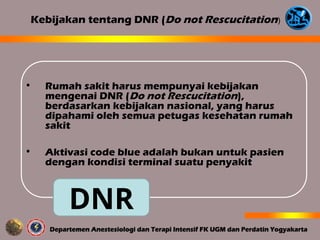 • Rumah sakit harus mempunyai kebijakan
mengenai DNR (Do not Rescucitation),
berdasarkan kebijakan nasional, yang harus
dipahami oleh semua petugas kesehatan rumah
sakit
• Aktivasi code blue adalah bukan untuk pasien
dengan kondisi terminal suatu penyakit
Kebijakan tentang DNR (Do not Rescucitation)
DNR
 