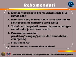 Rekomendasi
1. Membentuk komite tim resusitasi (code blue)
rumah sakit
2. Membuat kebijakan dan SOP resusitasi rumah
sakit (berdasar guideline yang baku)
3. Sosialisasi dan pelatihan untuk semua petugas
rumah sakit (medis /non medis)
4. Pemenuhan sarana (
peralatan/ruangan/poster dan obat-obatan
emergency)
5. Simulasi kasus
6. Pelaksanaan, kontrol dan evaluasi
 