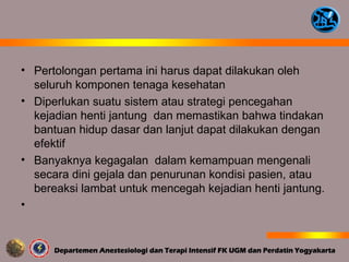 • Pertolongan pertama ini harus dapat dilakukan oleh
seluruh komponen tenaga kesehatan
• Diperlukan suatu sistem atau strategi pencegahan
kejadian henti jantung dan memastikan bahwa tindakan
bantuan hidup dasar dan lanjut dapat dilakukan dengan
efektif
• Banyaknya kegagalan dalam kemampuan mengenali
secara dini gejala dan penurunan kondisi pasien, atau
bereaksi lambat untuk mencegah kejadian henti jantung.
•
 