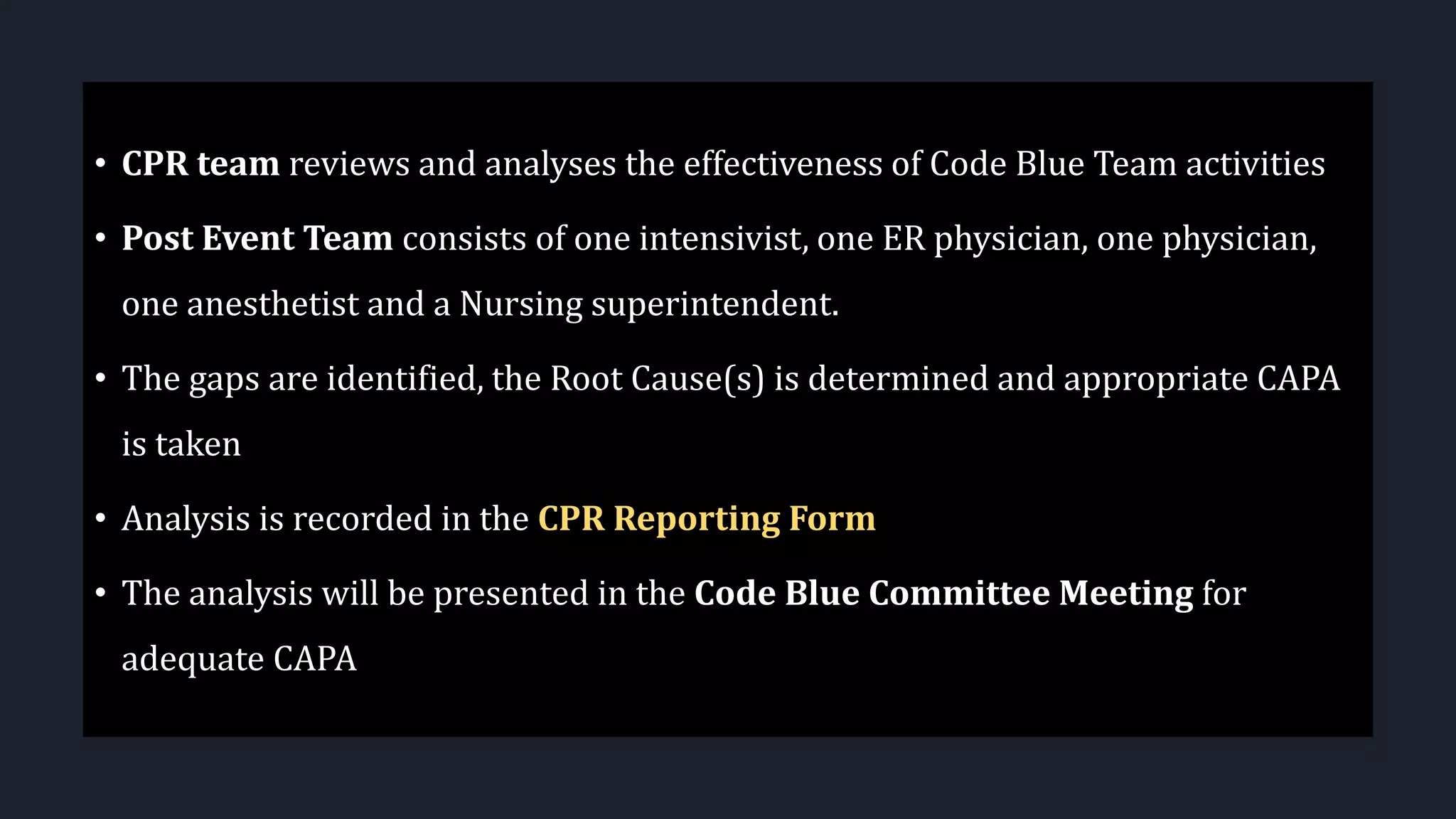 • CPR team reviews and analyses the effectiveness of Code Blue Team activities
• Post Event Team consists of one intensivist, one ER physician, one physician,
one anesthetist and a Nursing superintendent.
• The gaps are identified, the Root Cause(s) is determined and appropriate CAPA
is taken
• Analysis is recorded in the CPR Reporting Form
• The analysis will be presented in the Code Blue Committee Meeting for
adequate CAPA
 